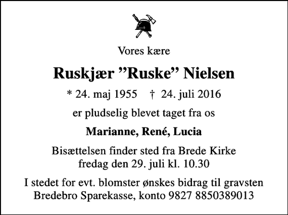 <p>Vores kære<br />Ruskjær Ruske Nielsen<br />* 24. maj 1955 ✝ 24. juli 2016<br />er pludselig blevet taget fra os<br />Marianne, René, Lucia<br />Bisættelsen finder sted fra Brede Kirke fredag den 29. juli kl. 10.30<br />I stedet for evt. blomster ønskes bidrag til gravsten Bredebro Sparekasse, konto 9827 8850389013</p>