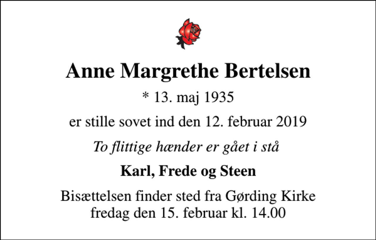 <p>Anne Margrethe Bertelsen<br />* 13. maj 1935<br />er stille sovet ind den 12. februar 2019<br />To flittige hænder er gået i stå<br />Karl, Frede og Steen<br />Bisættelsen finder sted fra Gørding Kirke fredag den 15. februar kl. 14.00</p>