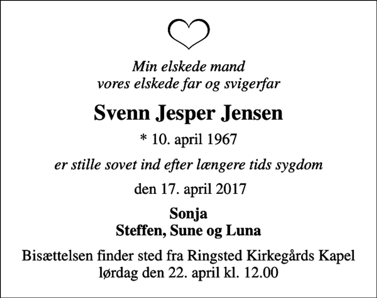 <p>Min elskede mand vores elskede far og svigerfar<br />Svenn Jesper Jensen<br />* 10. april 1967<br />er stille sovet ind efter længere tids sygdom<br />den 17. april 2017<br />Sonja Steffen, Sune og Luna<br />Bisættelsen finder sted fra Ringsted Kirkegårds Kapel lørdag den 22. april kl. 12.00</p>