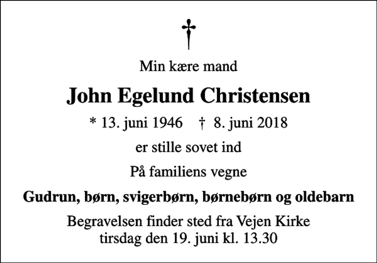 <p>Min kære mand<br />John Egelund Christensen<br />* 13. juni 1946 ✝ 8. juni 2018<br />er stille sovet ind<br />På familiens vegne<br />Gudrun, børn, svigerbørn, børnebørn og oldebarn<br />Begravelsen finder sted fra Vejen Kirke tirsdag den 19. juni kl. 13.30</p>
