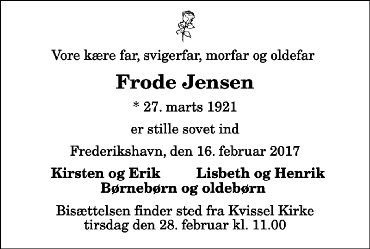 <p>Vore kære far, svigerfar, morfar og oldefar<br />Frode Jensen<br />* 27. marts 1921<br />er stille sovet ind<br />Frederikshavn, den 16. februar 2017<br />Kirsten og Erik<br />Lisbeth og Henrik<br />Bisættelsen finder sted fra Kvissel Kirke tirsdag den 28. februar kl. 11.00</p>