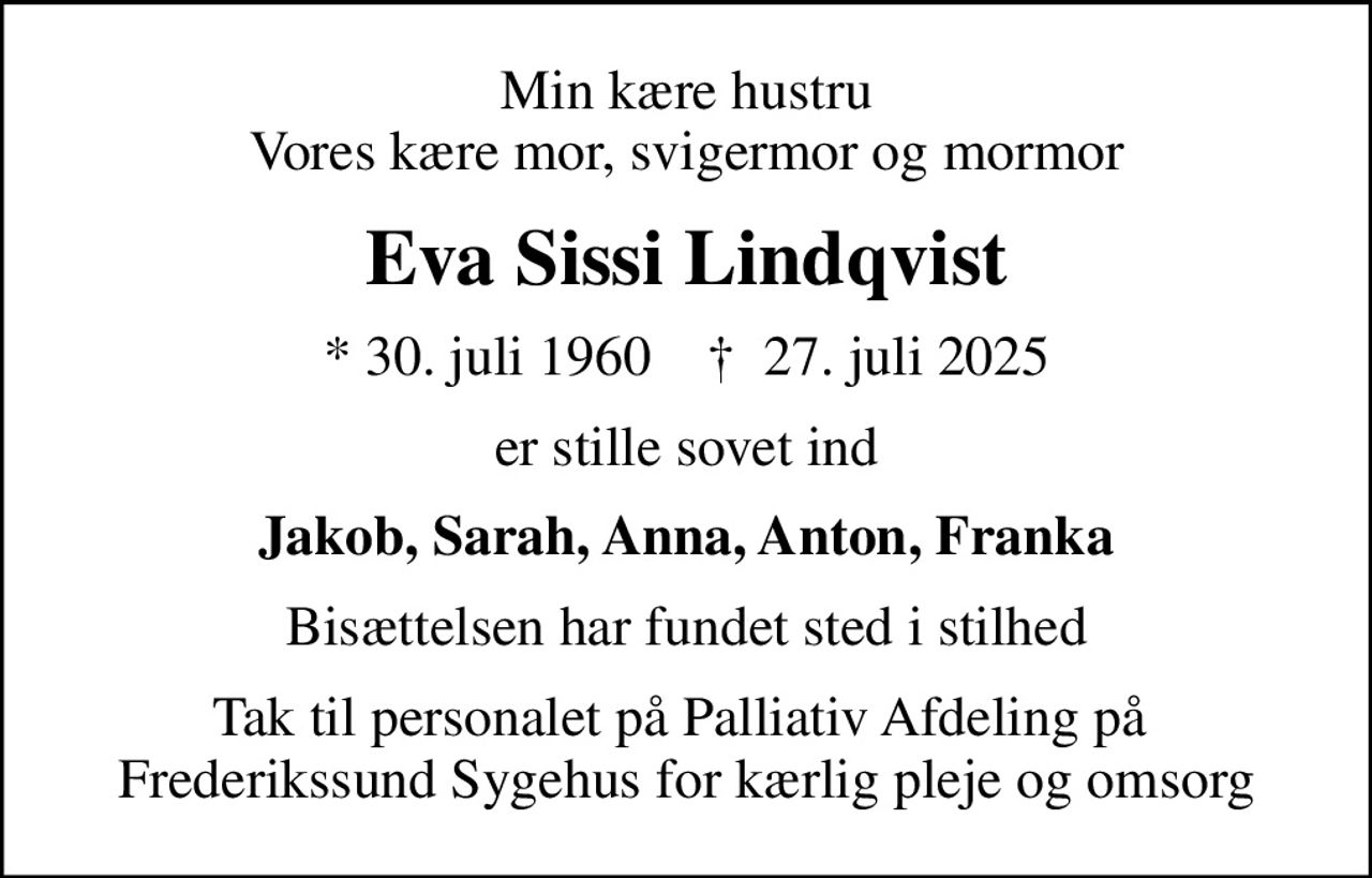 Min kære hustru Vores kære mor, svigermor og mormor
Eva Sissi Lindqvist
* 30. juli 1960    ✝ 27. juli 2025
er stille sovet ind
Jakob, Sarah, Anna, Anton, Franka
Bisættelsen har fundet sted i stilhed
Tak til personalet på Palliativ Afdeling på  Frederikssund Sygehus for kærlig pleje og omsorg