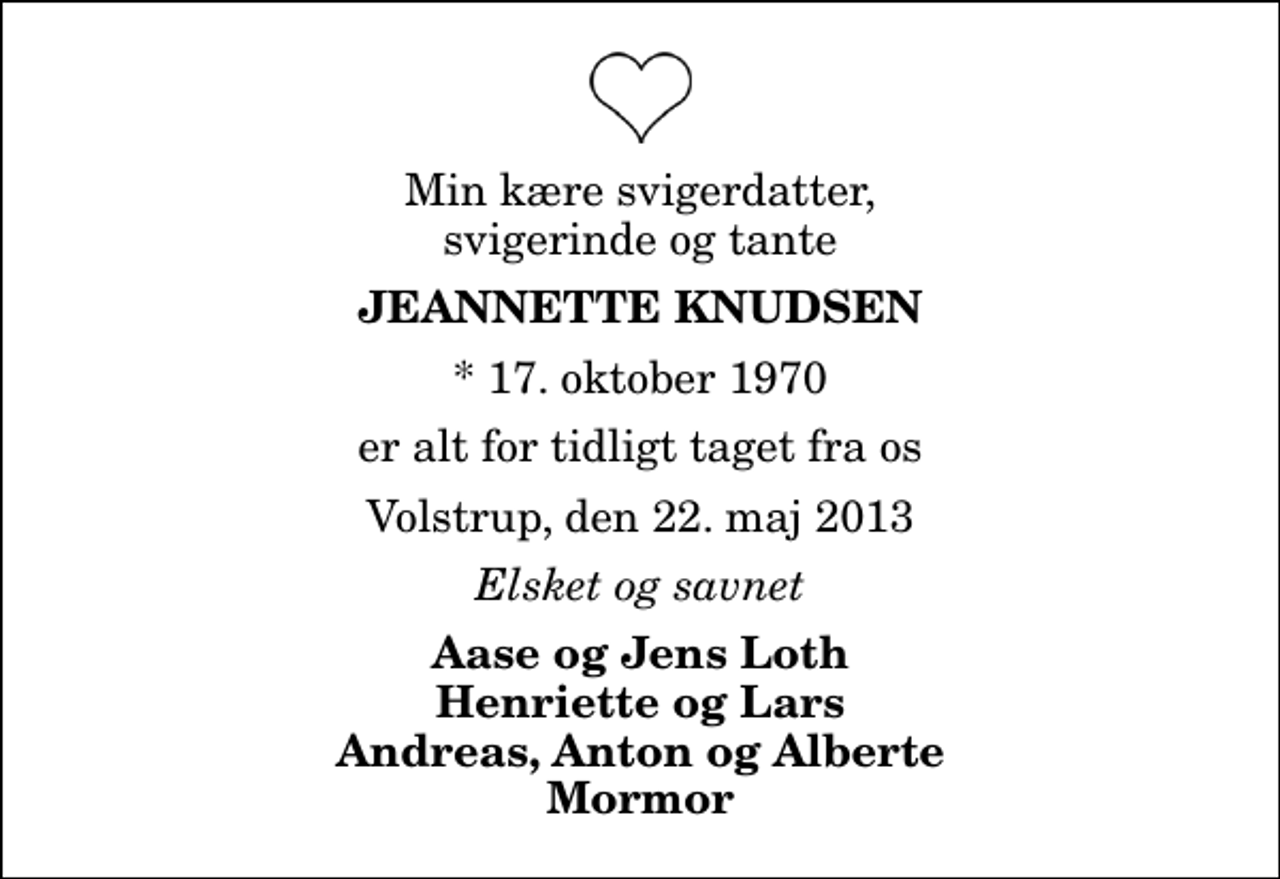 <p>Min kære svigerdatter, svigerinde og tante<br />Jeannette Knudsen<br />* 17. oktober 1970<br />er alt for tidligt taget fra os<br />Volstrup, den 22. maj 2013<br />Elsket og savnet<br />Aase og Jens Loth Henriette og Lars Andreas, Anton og Alberte Mormor</p>