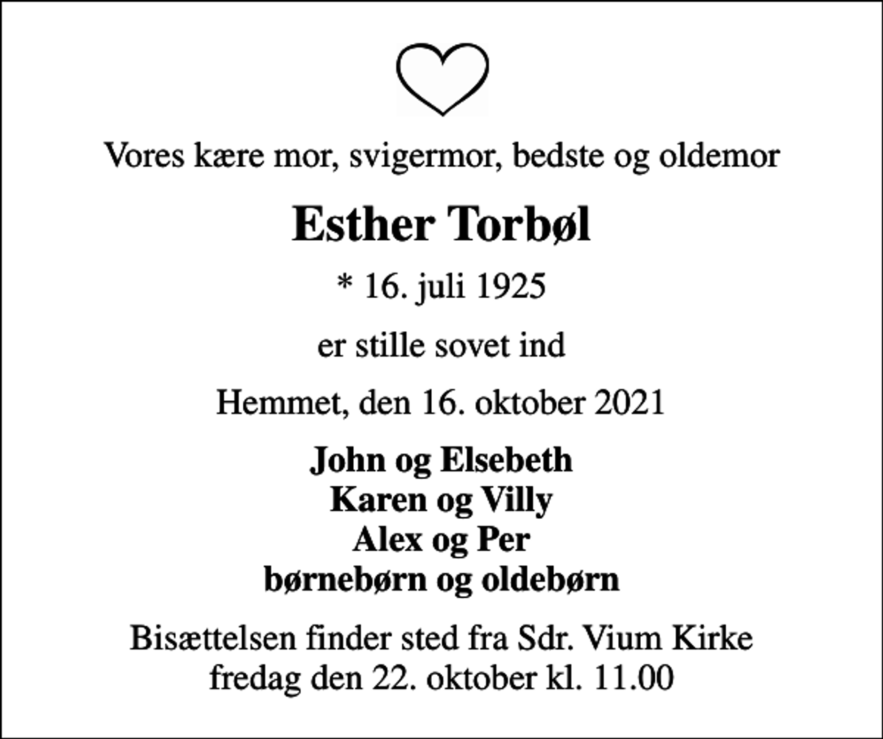 <p>Vores kære mor, svigermor, bedste og oldemor<br />Esther Torbøl<br />* 16. juli 1925<br />er stille sovet ind<br />Hemmet, den 16. oktober 2021<br />John og Elsebeth Karen og Villy Alex og Per børnebørn og oldebørn<br />Bisættelsen finder sted fra Sdr. Vium Kirke fredag den 22. oktober kl. 11.00</p>