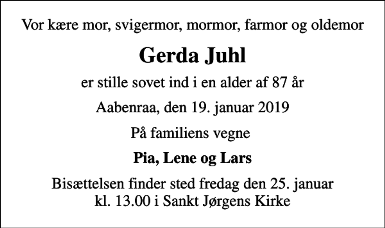 <p>Vor kære mor, svigermor, mormor, farmor og oldemor<br />Gerda Juhl<br />er stille sovet ind i en alder af 87 år<br />Aabenraa, den 19. januar 2019<br />På familiens vegne<br />Pia, Lene og Lars<br />Bisættelsen finder sted fredag den 25. januar kl. 13.00 i Sankt Jørgens Kirke</p>