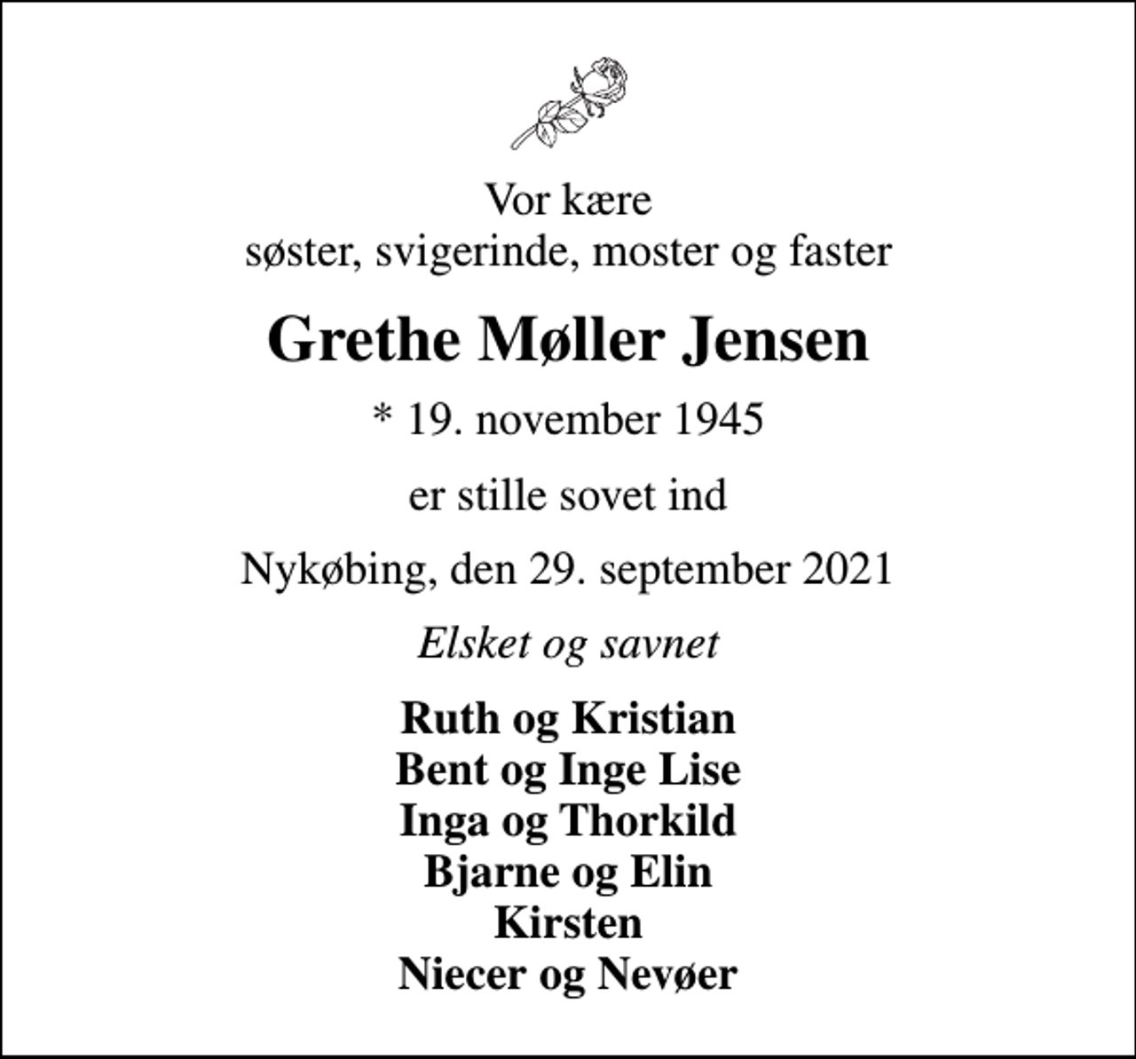 <p>Vor kære søster, svigerinde, moster og faster<br />Grethe Møller Jensen<br />* 19. november 1945<br />er stille sovet ind<br />Nykøbing, den 29. september 2021<br />Elsket og savnet<br />Ruth og Kristian Bent og Inge Lise Inga og Thorkild Bjarne og Elin Kirsten Niecer og Nevøer</p>