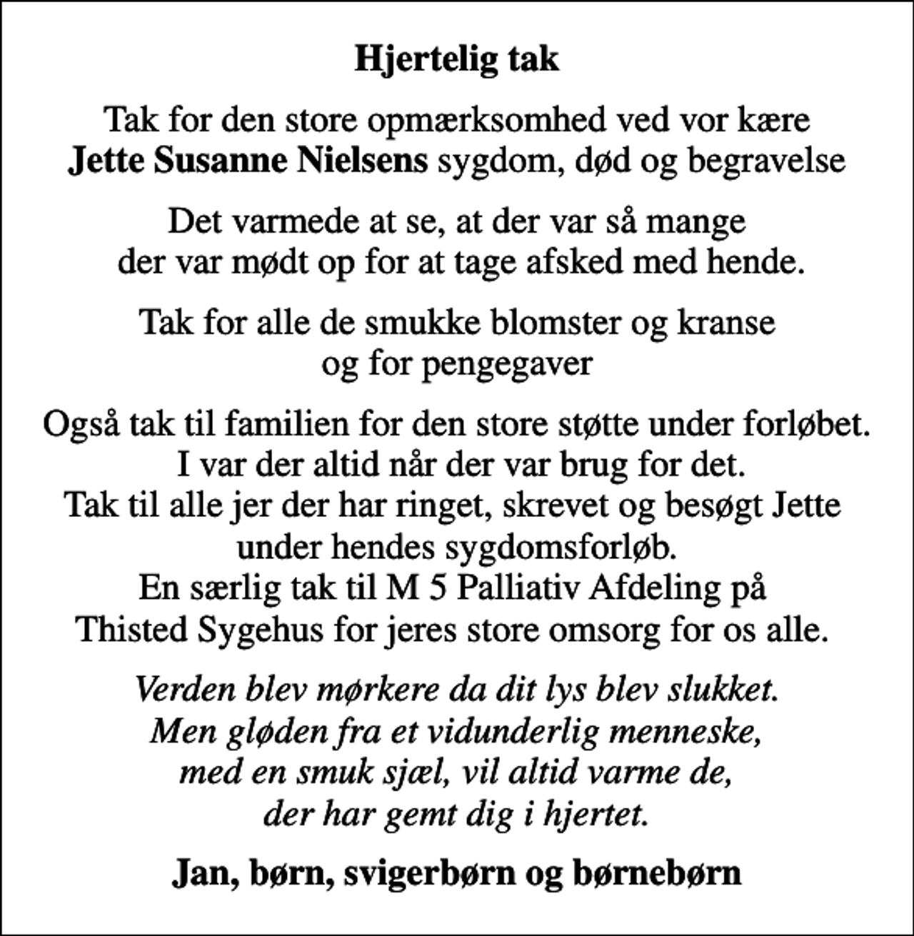 <p>Hjertelig tak<br />Tak for den store opmærksomhed ved vor kære <em>Jette Susanne Nielsens</em> sygdom, død og begravelse<br />Det varmede at se, at der var så mange der var mødt op for at tage afsked med hende.<br />Tak for alle de smukke blomster og kranse og for pengegaver<br />Også tak til familien for den store støtte under forløbet. I var der altid når der var brug for det. Tak til alle jer der har ringet, skrevet og besøgt Jette under hendes sygdomsforløb. En særlig tak til M 5 Palliativ Afdeling på Thisted Sygehus for jeres store omsorg for os alle.<br />Verden blev mørkere da dit lys blev slukket. Men gløden fra et vidunderlig menneske, med en smuk sjæl, vil altid varme de, der har gemt dig i hjertet.<br />Jan, børn, svigerbørn og børnebørn</p>