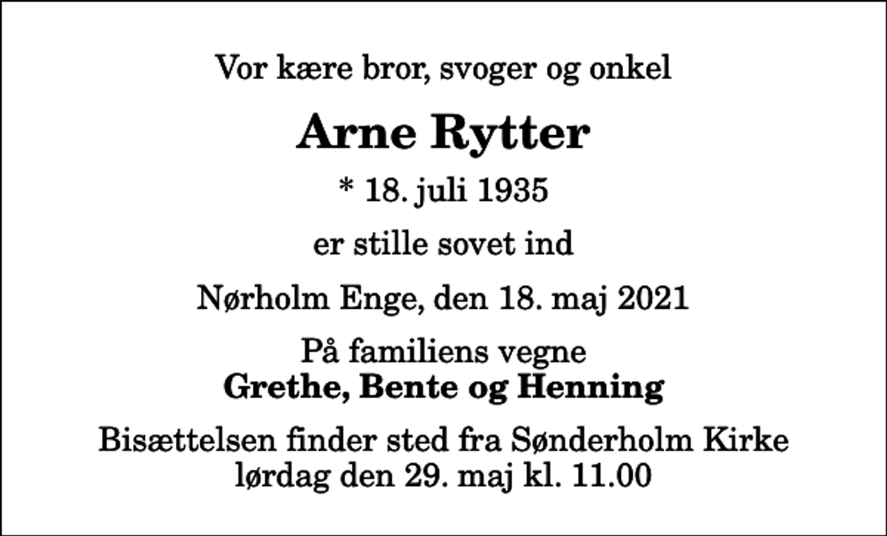 <p>Vor kære bror, svoger og onkel<br />Arne Rytter<br />* 18. juli 1935<br />er stille sovet ind<br />Nørholm Enge, den 18. maj 2021<br />På familiens vegne<br />Grethe, Bente og Henning<br />Bisættelsen finder sted fra Sønderholm Kirke lørdag den 29. maj kl. 11.00</p>