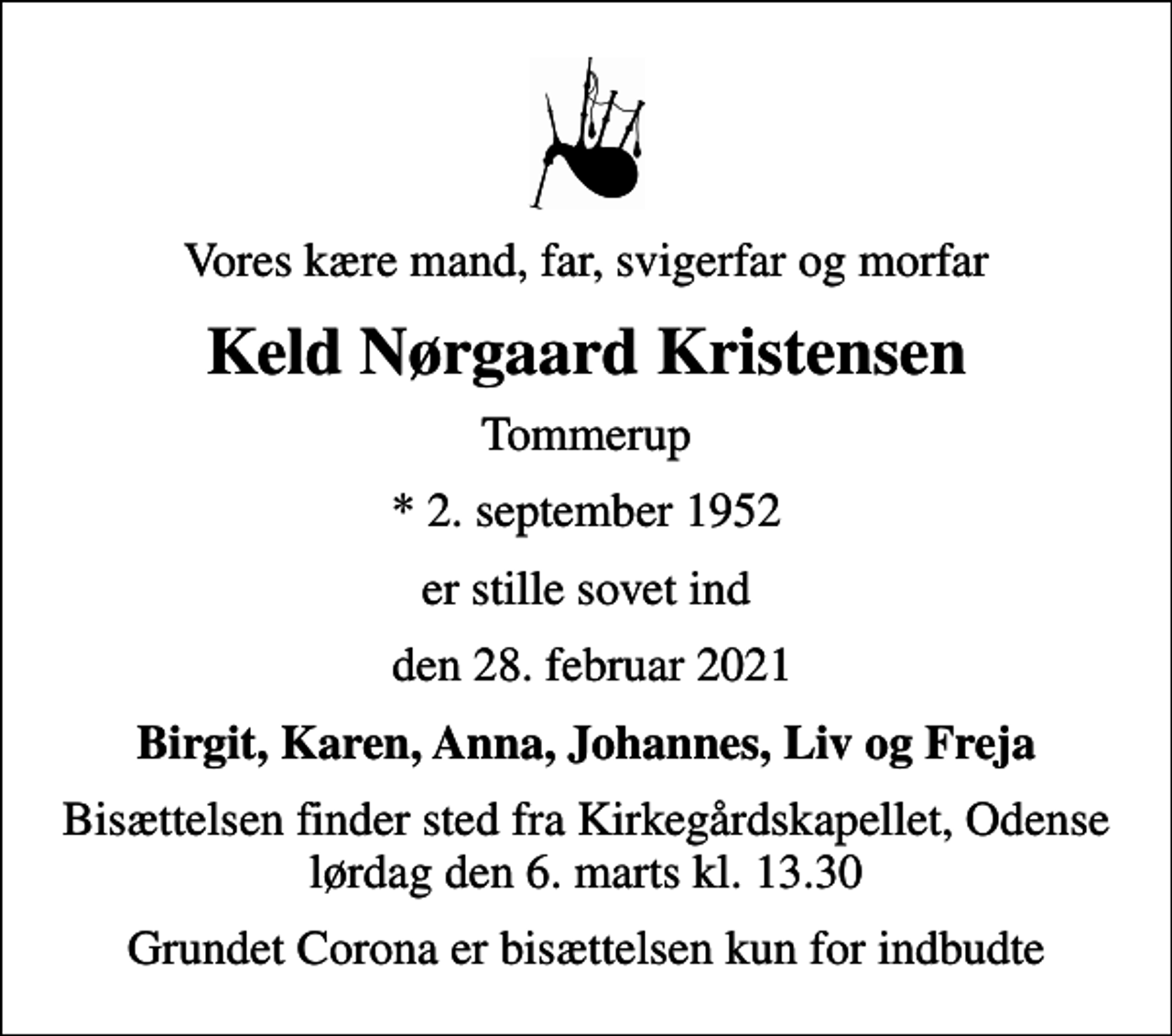 <p>Vores kære mand, far, svigerfar og morfar<br />Keld Nørgaard Kristensen<br />Tommerup<br />* 2. september 1952<br />er stille sovet ind<br />den 28. februar 2021<br />Birgit, Karen, Anna, Johannes, Liv og Freja<br />Bisættelsen finder sted fra Kirkegårdskapellet, Odense lørdag den 6. marts kl. 13.30<br />Grundet Corona er bisættelsen kun for indbudte</p>