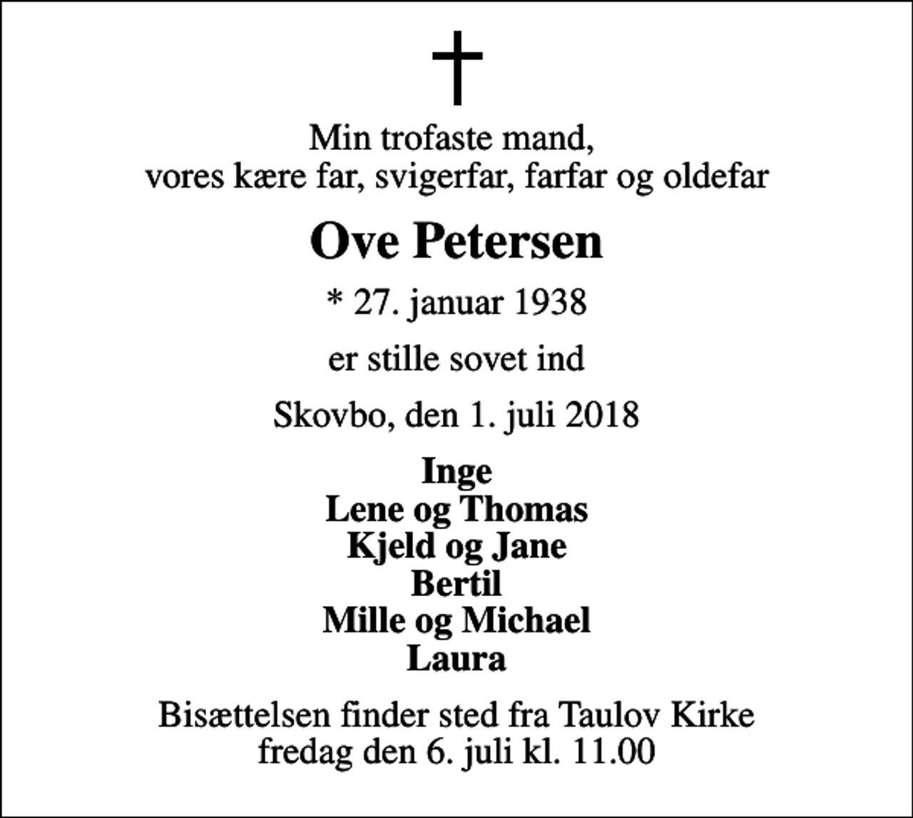 <p>Min trofaste mand, vores kære far, svigerfar, farfar og oldefar<br />Ove Petersen<br />* 27. januar 1938<br />er stille sovet ind<br />Skovbo, den 1. juli 2018<br />Inge Lene og Thomas Kjeld og Jane Bertil Mille og Michael Laura<br />Bisættelsen finder sted fra Taulov Kirke fredag den 6. juli kl. 11.00</p>