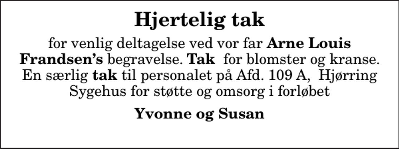 <p>Hjertelig tak<br />for venlig deltagelse ved vor far <em>Arne Louis Frandsens </em>begravelse. <em>Tak </em> for blomster og kranse. En særlig<em> tak</em> til personalet på Afd. 109 A, Hjørring Sygehus for støtte og omsorg i forløbet<br />Yvonne og Susan</p>
