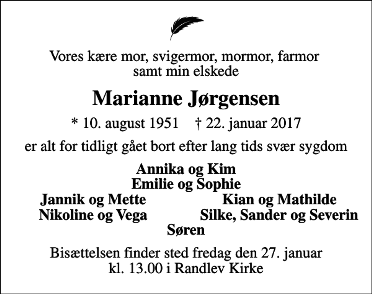 <p>Vores kære mor, svigermor, mormor, farmor samt min elskede<br />Marianne Jørgensen<br />* 10. august 1951 ✝ 22. januar 2017<br />er alt for tidligt gået bort efter lang tids svær sygdom<br />Annika og Kim Emilie og Sophie<br />Jannik og Mette<br />Kian og Mathilde<br />Nikoline og Vega<br />Silke, Sander og Severin<br />Bisættelsen finder sted fredag den 27. januar kl. 13.00 i Randlev Kirke</p>