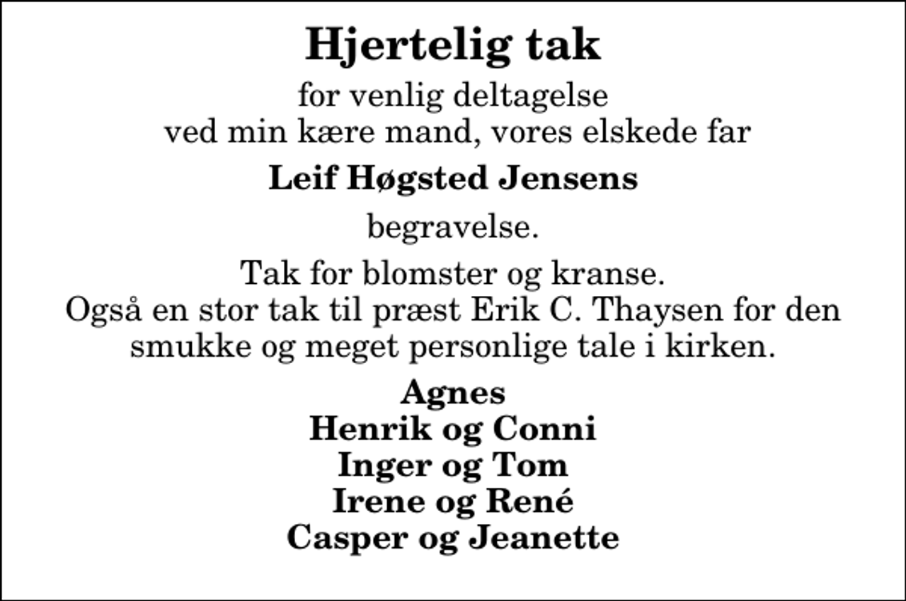 <p>Hjertelig tak<br />for venlig deltagelse ved min kære mand, vores elskede far<br />Leif Høgsted Jensens<br />begravelse.<br />Tak for blomster og kranse. Også en stor tak til præst Erik C. Thaysen for den smukke og meget personlige tale i kirken.<br />Agnes Henrik og Conni Inger og Tom Irene og René Casper og Jeanette</p>