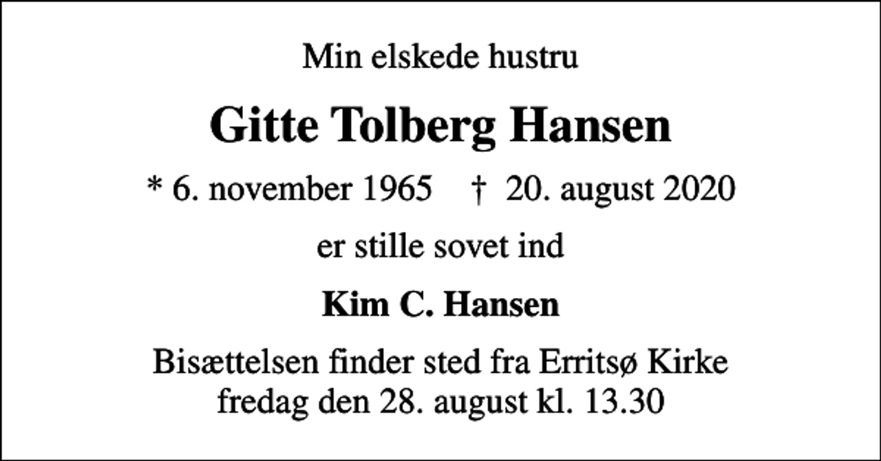<p>Min elskede hustru<br />Gitte Tolberg Hansen<br />* 6. november 1965 ✝ 20. august 2020<br />er stille sovet ind<br />Kim C. Hansen<br />Bisættelsen finder sted fra Erritsø Kirke fredag den 28. august kl. 13.30</p>