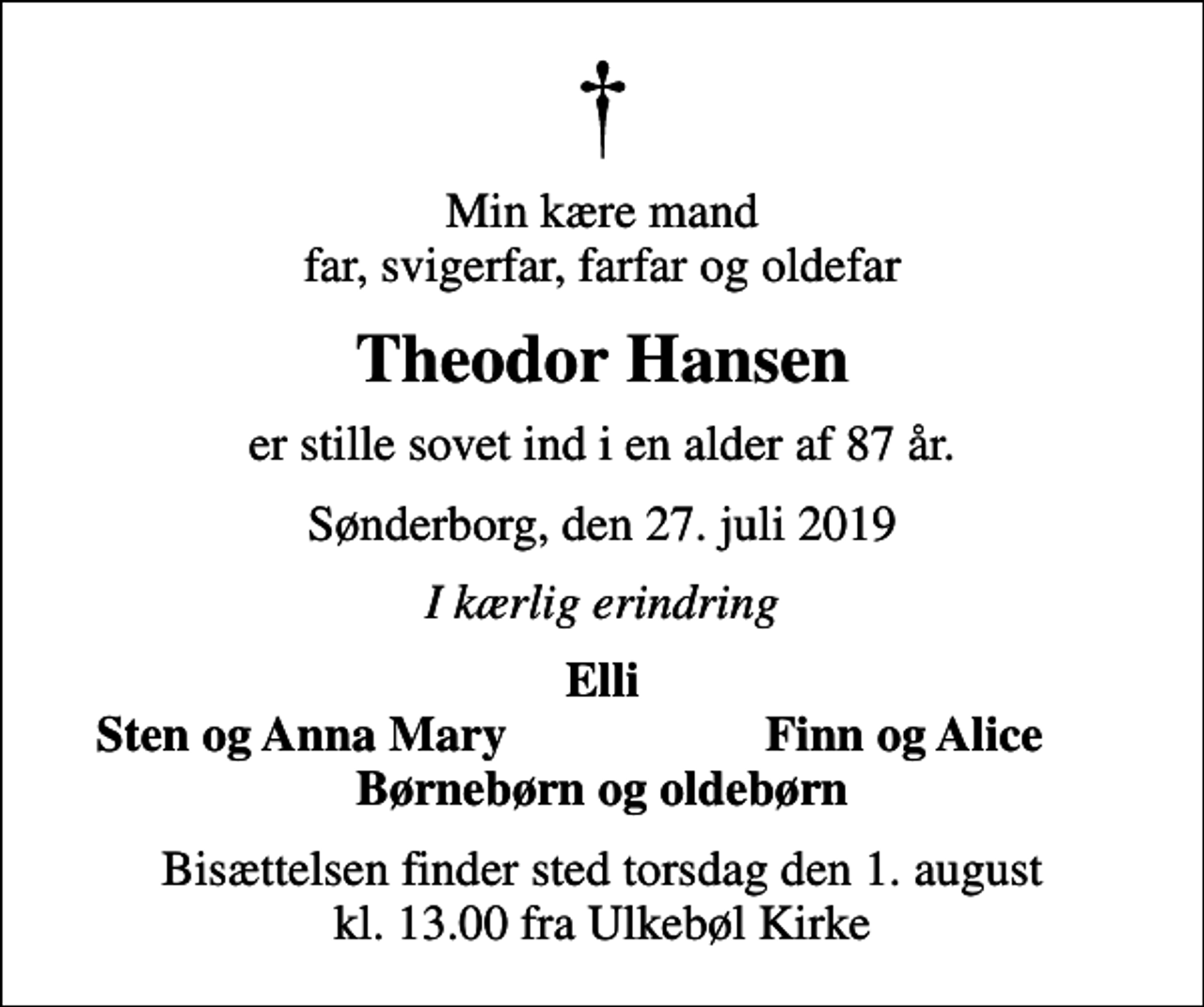 <p>Min kære mand far, svigerfar, farfar og oldefar<br />Theodor Hansen<br />er stille sovet ind i en alder af 87 år.<br />Sønderborg, den 27. juli 2019<br />I kærlig erindring<br />Elli<br />Sten og Anna Mary<br />Finn og Alice<br />Bisættelsen finder sted torsdag den 1. august kl. 13.00 fra Ulkebøl Kirke</p>