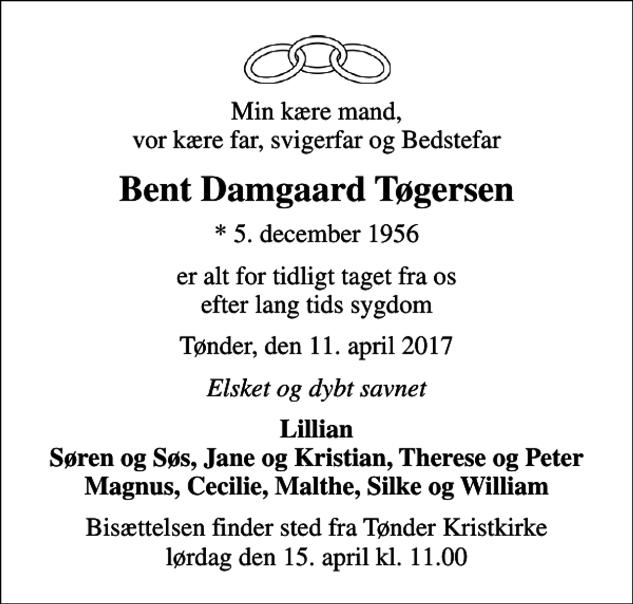 <p>Min kære mand, vor kære far, svigerfar og Bedstefar<br />Bent Damgaard Tøgersen<br />* 5. december 1956<br />er alt for tidligt taget fra os efter lang tids sygdom<br />Tønder, den 11. april 2017<br />Elsket og dybt savnet<br />Lillian Søren og Søs, Jane og Kristian, Therese og Peter Magnus, Cecilie, Malthe, Silke og William<br />Bisættelsen finder sted fra Tønder Kristkirke lørdag den 15. april kl. 11.00</p>