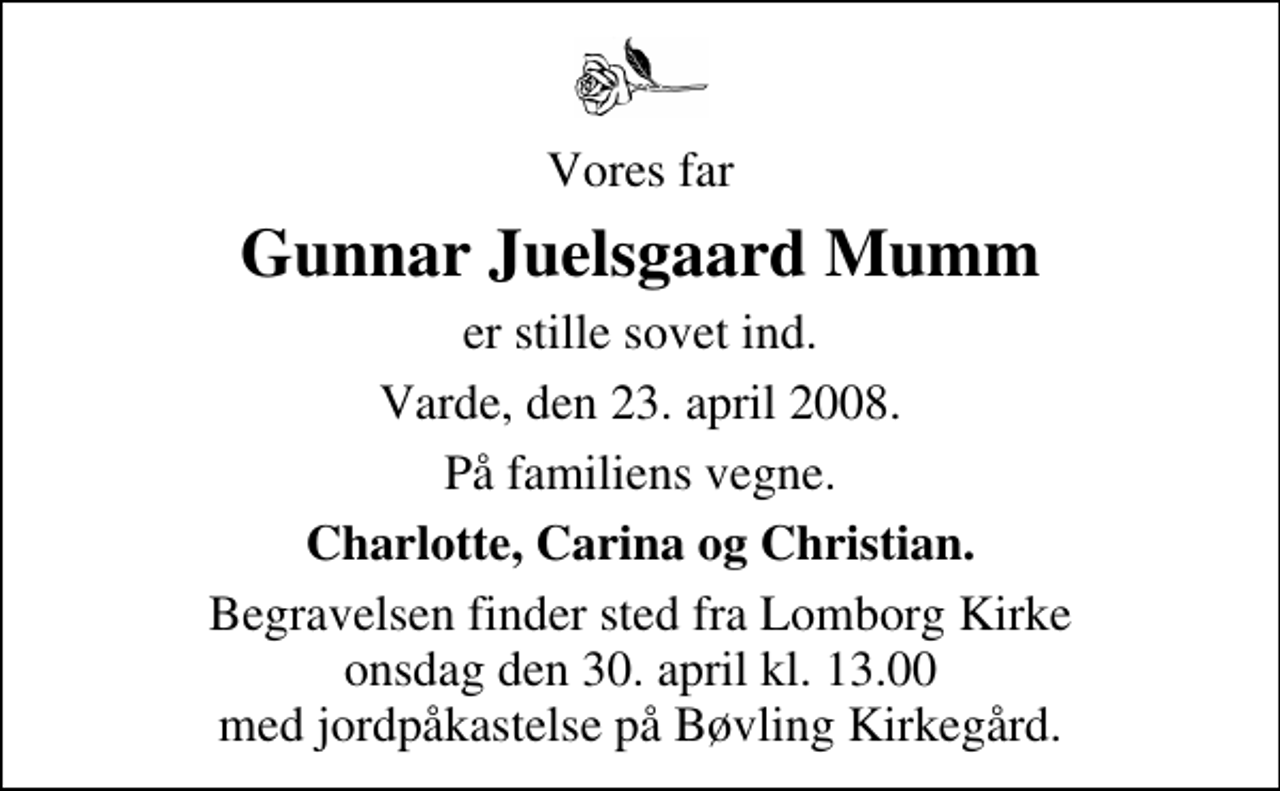 <p>Vores far<br />Gunnar Juelsgaard Mumm<br />er stille sovet ind<br />Varde, den 23. april 2008<br />På familiens vegne<br />Charlotte, Carina og Christian<br />Begravelsen finder sted fra Lomborg Kirke onsdag den 30. april kl. 13.00 med jordpåkastelse på Bøvling Kirkegård.</p>