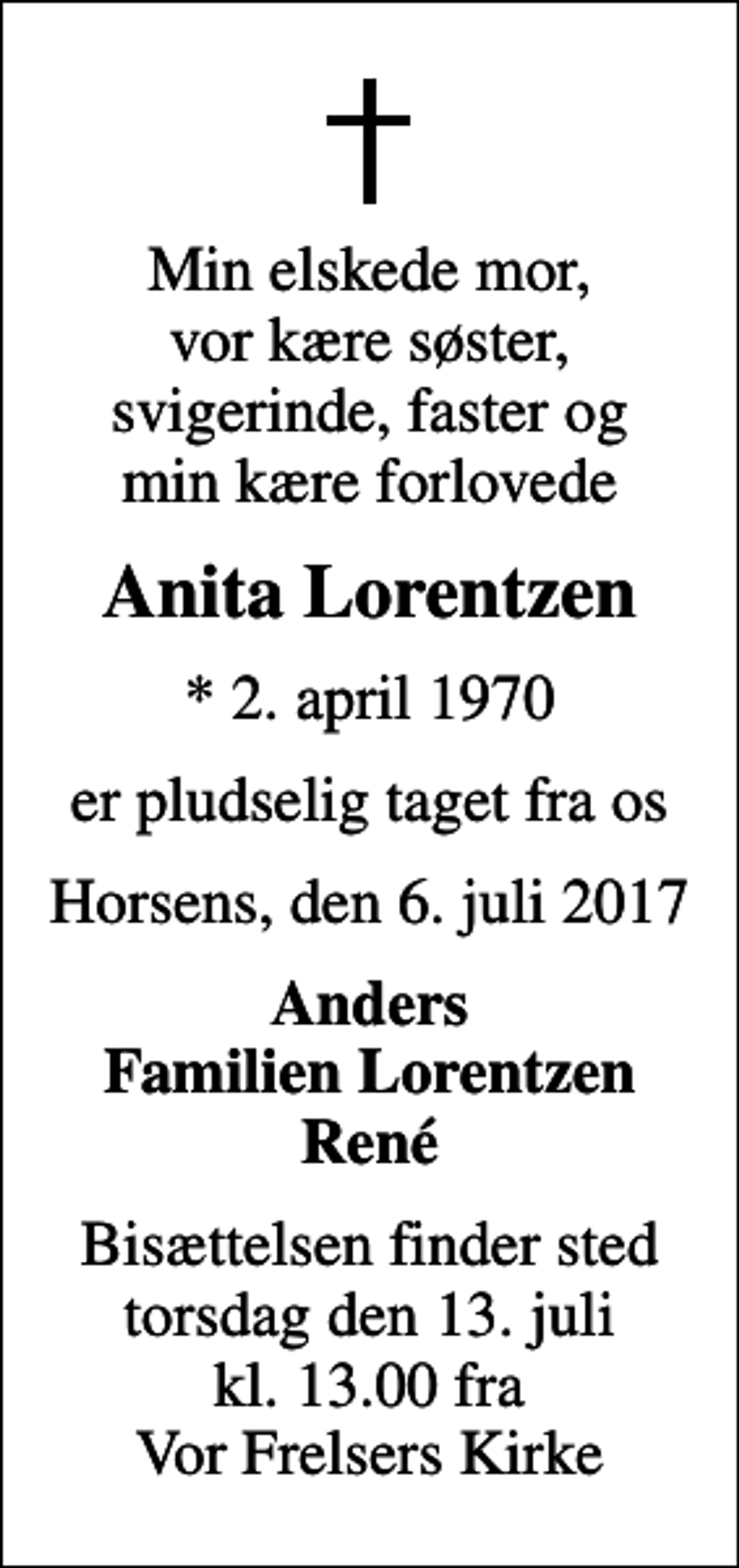 <p>Min elskede mor, vor kære søster, svigerinde, faster og min kære forlovede<br />Anita Lorentzen<br />* 2. april 1970<br />er pludselig taget fra os<br />Horsens, den 6. juli 2017<br />Anders Familien Lorentzen René<br />Bisættelsen finder sted torsdag den 13. juli kl. 13.00 fra Vor Frelsers Kirke</p>