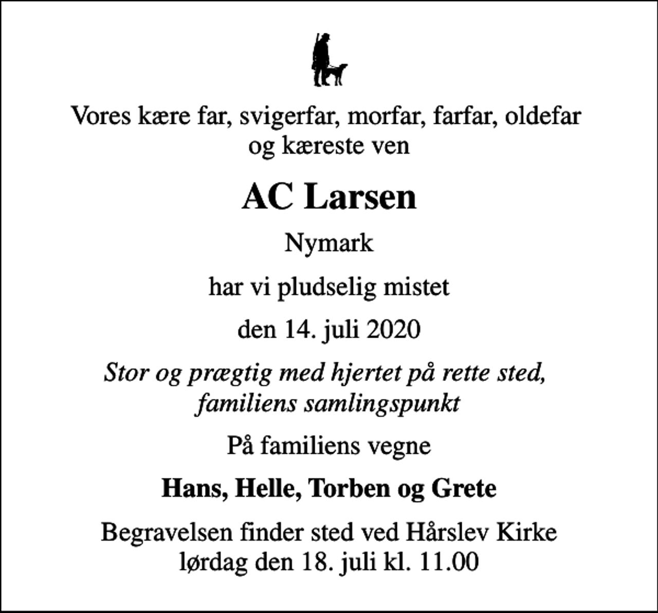 <p>Vores kære far, svigerfar, morfar, farfar, oldefar og kæreste ven<br />AC Larsen<br />Nymark<br />har vi pludselig mistet<br />den 14. juli 2020<br />Stor og prægtig med hjertet på rette sted, familiens samlingspunkt<br />På familiens vegne<br />Hans, Helle, Torben og Grete<br />Begravelsen finder sted ved Hårslev Kirke lørdag den 18. juli kl. 11.00</p>