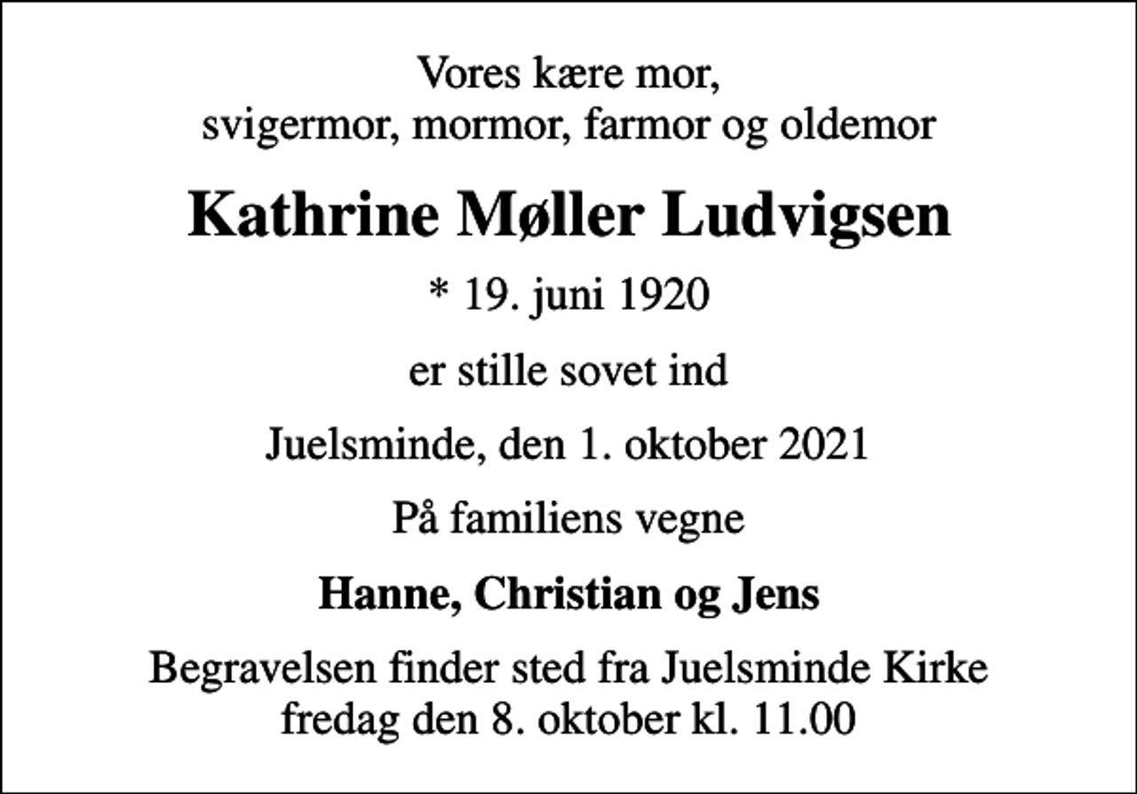 <p>Vores kære mor, svigermor, mormor, farmor og oldemor<br />Kathrine Møller Ludvigsen<br />* 19. juni 1920<br />er stille sovet ind<br />Juelsminde, den 1. oktober 2021<br />På familiens vegne<br />Hanne, Christian og Jens<br />Begravelsen finder sted fra Juelsminde Kirke fredag den 8. oktober kl. 11.00</p>