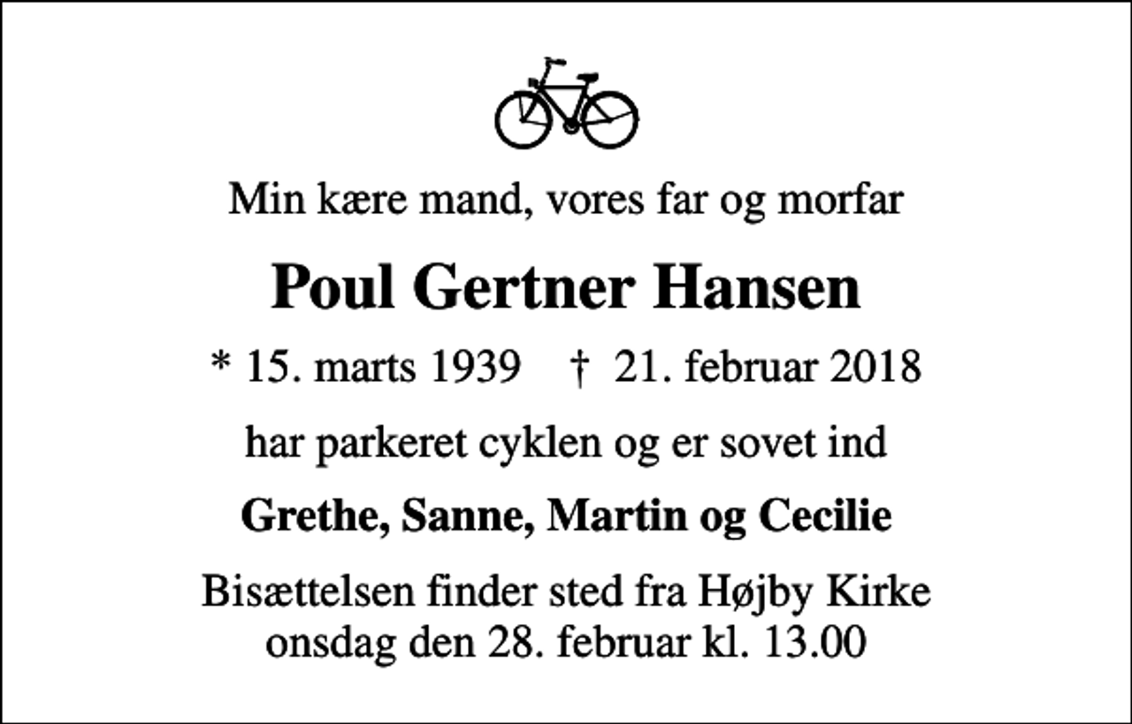 <p>Min kære mand, vores far og morfar<br />Poul Gertner Hansen<br />* 15. marts 1939 ✝ 21. februar 2018<br />har parkeret cyklen og er sovet ind<br />Grethe, Sanne, Martin og Cecilie<br />Bisættelsen finder sted fra Højby Kirke onsdag den 28. februar kl. 13.00</p>