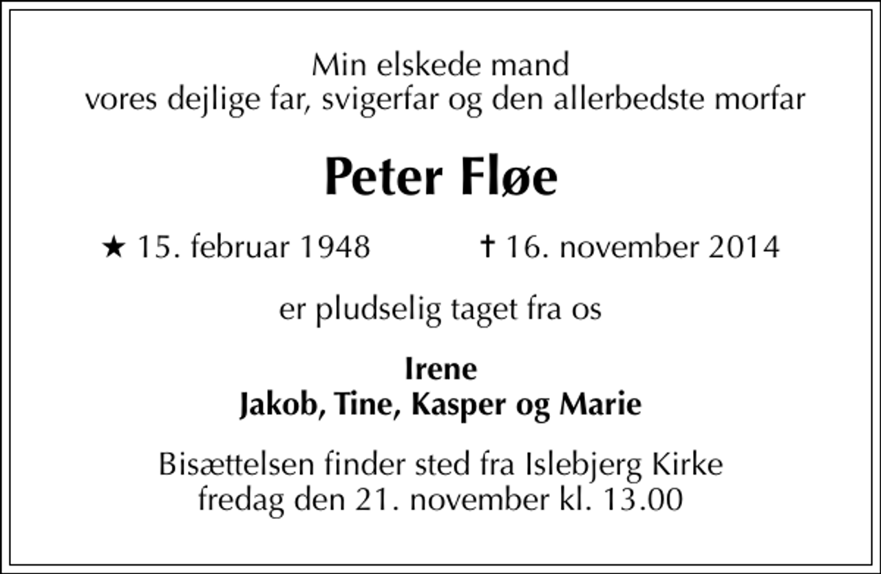<p>Min elskede mand vores dejlige far, svigerfar og den allerbedste morfar<br />Peter Fløe<br />* 15. februar 1948 ✝ 16. november 2014<br />er pludselig taget fra os<br />Irene Jakob, Tine, Kasper og Marie<br />Bisættelsen finder sted fra Islebjerg Kirke fredag den 21. november kl. 13.00</p>