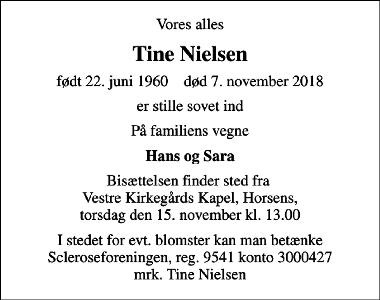 <p>Vores alles<br />Tine Nielsen<br />født 22. juni 1960 død 7. november 2018<br />er stille sovet ind<br />På familiens vegne<br />Hans og Sara<br />Bisættelsen finder sted fra Vestre Kirkegårds Kapel, Horsens, torsdag den 15. november kl. 13.00<br />I stedet for evt. blomster kan man betænke<br />Scleroseforeningen reg.9541konto3000427mrk. Tine<br />Nielsen</p>