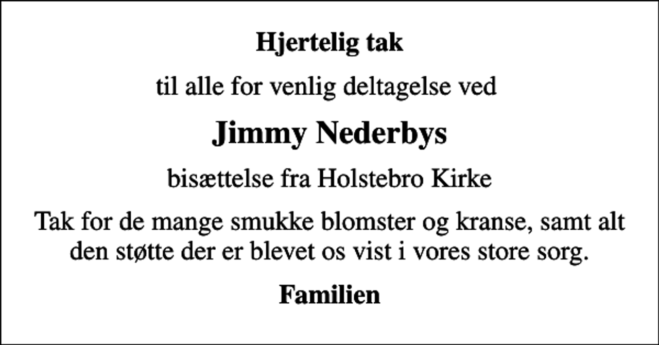 <p>Hjertelig tak<br />til alle for venlig deltagelse ved<br />Jimmy Nederbys<br />bisættelse fra Holstebro Kirke<br />Tak for de mange smukke blomster og kranse, samt alt den støtte der er blevet os vist i vores store sorg.<br />Familien</p>