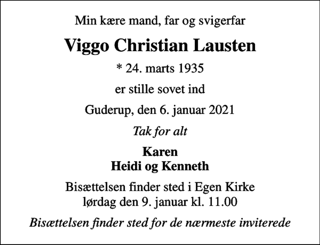 <p>Min kære mand, far og svigerfar<br />Viggo Christian Lausten<br />* 24. marts 1935<br />er stille sovet ind<br />Guderup, den 6. januar 2021<br />Tak for alt<br />Karen Heidi og Kenneth<br />Bisættelsen finder sted i Egen Kirke lørdag den 9. januar kl. 11.00<br />Bisættelsen finder sted for de nærmeste inviterede</p>