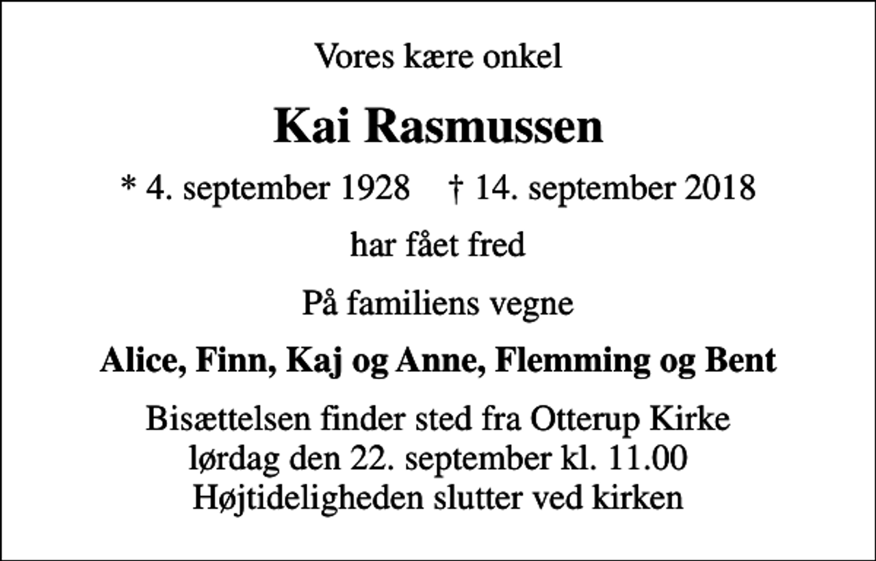 <p>Vores kære onkel<br />Kai Rasmussen<br />* 4. september 1928 ✝ 14. september 2018<br />har fået fred<br />På familiens vegne<br />Alice, Finn, Kaj og Anne, Flemming og Bent<br />Bisættelsen finder sted fra Otterup Kirke lørdag den 22. september kl. 11.00 Højtideligheden slutter ved kirken</p>