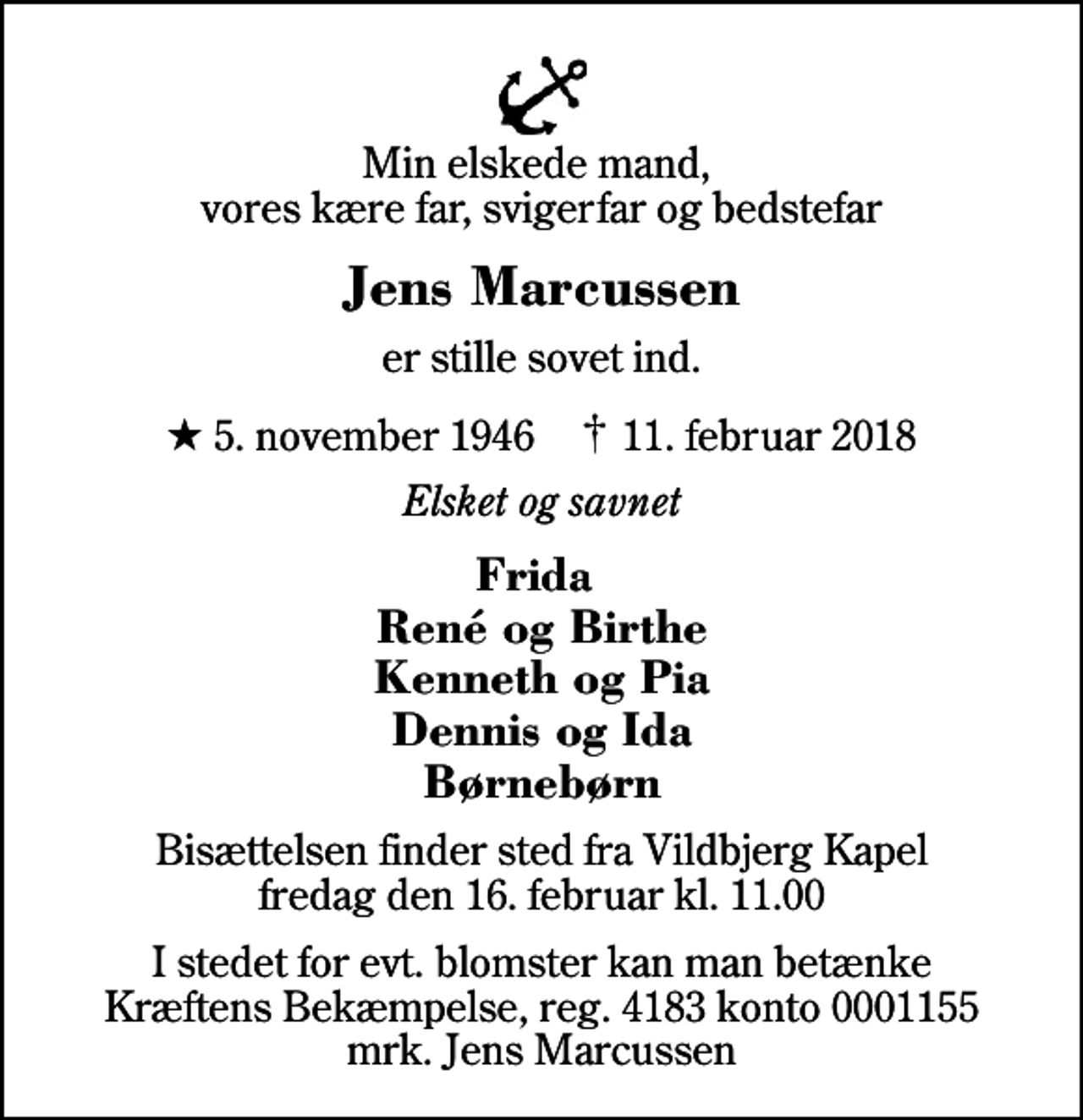 <p>Min elskede mand, vores kære far, svigerfar og bedstefar<br />Jens Marcussen<br />er stille sovet ind.<br />* 5. november 1946 ✝ 11. februar 2018<br />Elsket og savnet<br />Frida René og Birthe Kenneth og Pia Dennis og Ida Børnebørn<br />Bisættelsen finder sted fra Vildbjerg Kapel fredag den 16. februar kl. 11.00<br />I stedet for evt. blomster kan man betænke<br />Kræftens Bekæmpelse reg.4183konto0001155mrk. Jens<br />Marcussen</p>