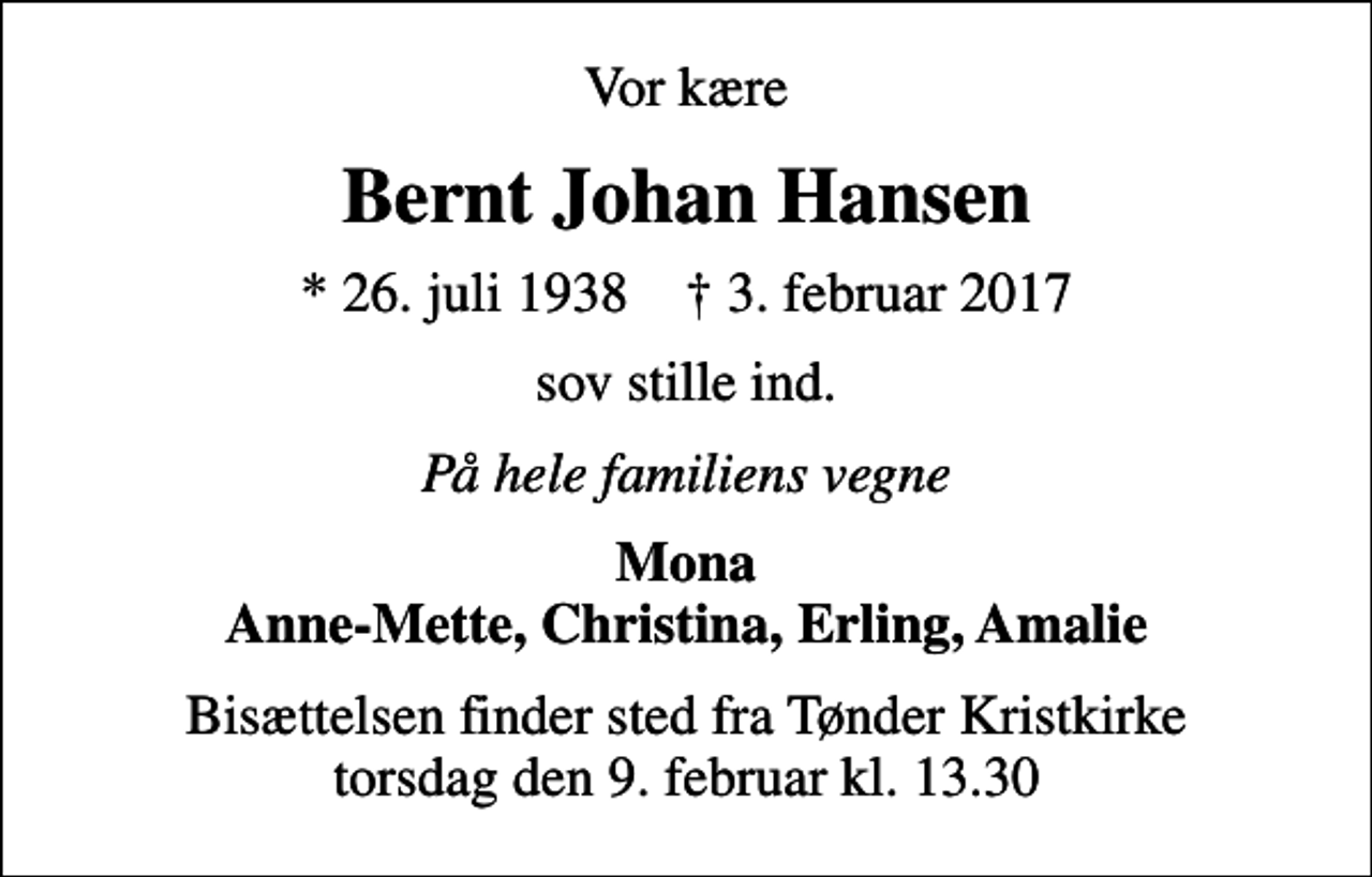 <p>Vor kære<br />Bernt Johan Hansen<br />* 26. juli 1938 ✝ 3. februar 2017<br />sov stille ind.<br />På hele familiens vegne<br />Mona Anne-Mette, Christina, Erling, Amalie<br />Bisættelsen finder sted fra Tønder Kristkirke torsdag den 9. februar kl. 13.30</p>