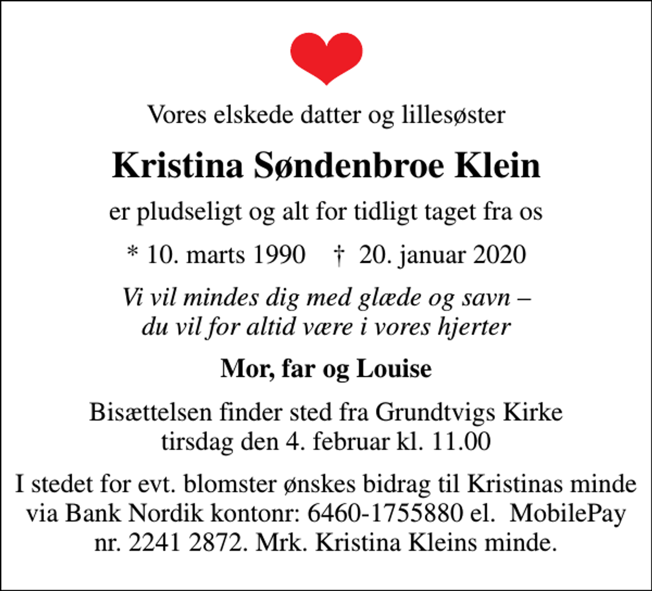 <p>Vores elskede datter og lillesøster<br />Kristina Søndenbroe Klein<br />er pludseligt og alt for tidligt taget fra os<br />* 10. marts 1990 ✝ 20. januar 2020<br />Vi vil mindes dig med glæde og savn du vil for altid være i vores hjerter<br />Mor, far og Louise<br />Bisættelsen finder sted fra Grundtvigs Kirke tirsdag den 4. februar kl. 11.00<br />I stedet for evt. blomster ønskes bidrag til Kristinas minde via Bank Nordik kontonr: 6460-1755880 el. MobilePay nr. 2241 2872. Mrk. Kristina Kleins minde.</p>