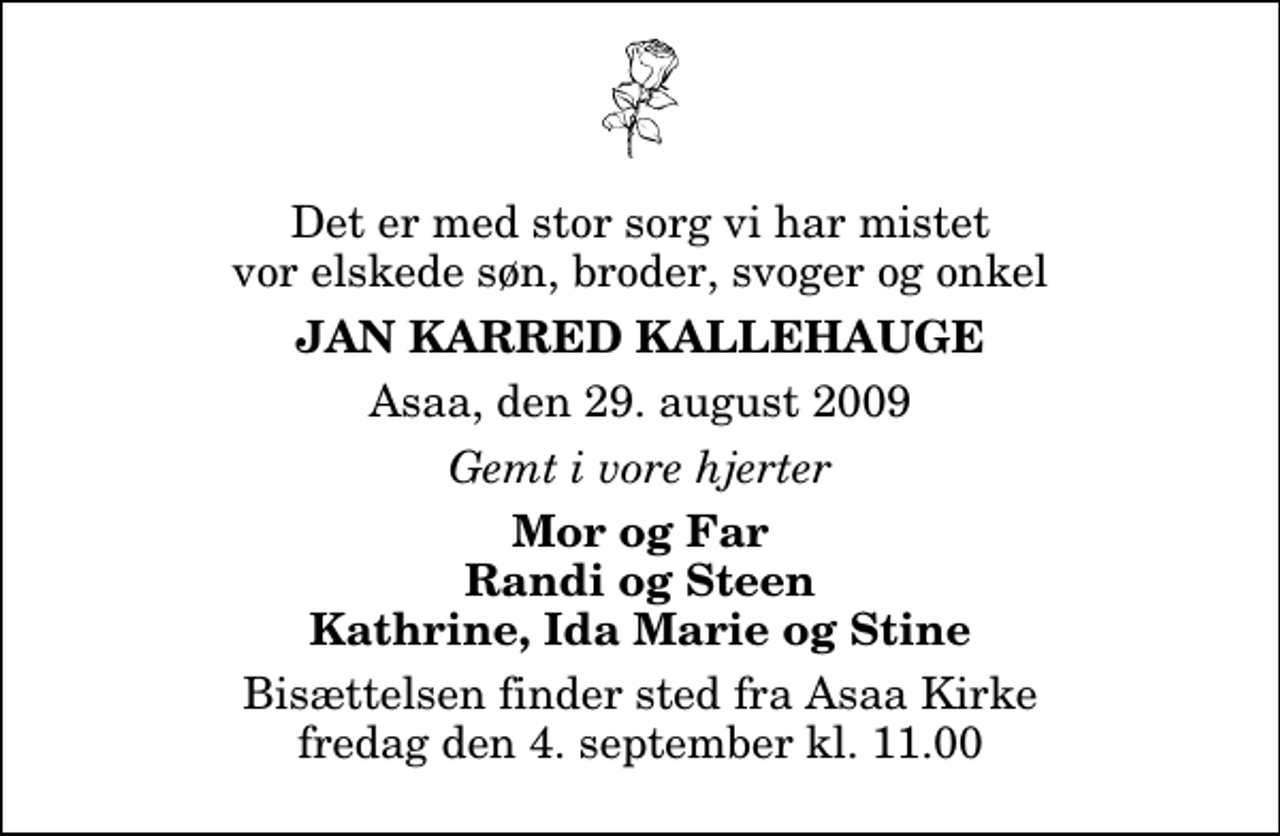 <p>Det er med stor sorg vi har mistet vor elskede søn, broder, svoger og onkel<br />Jan Karred Kallehauge<br />Asaa, den 29. august 2009<br />Gemt i vore hjerter<br />Mor og Far Randi og Steen Kathrine, Ida Marie og Stine<br />Bisættelsen finder sted fra Aså Kirke fredag den 4. september kl. 11.00</p>