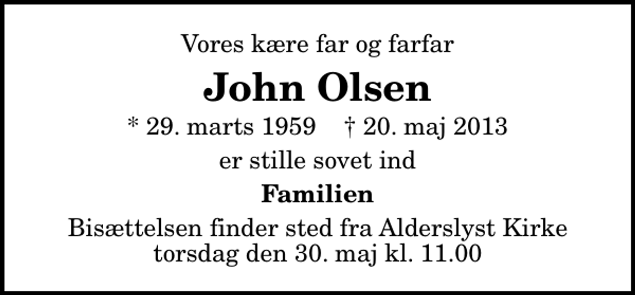 <p>Vores kære far og farfar<br />John Olsen<br />* 29. marts 1959 ✝ 20. maj 2013<br />er stille sovet ind<br />Familien<br />Bisættelsen finder sted fra Alderslyst Kirke torsdag den 30. maj kl. 11.00</p>
