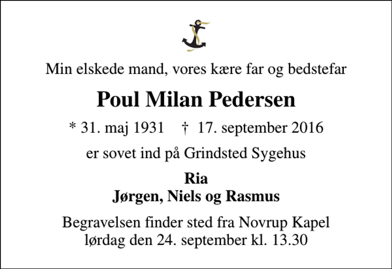 <p>Min elskede mand, vores kære far og bedstefar<br />Poul Milan Pedersen<br />* 31. maj 1931 ✝ 17. september 2016<br />er sovet ind på Grindsted Sygehus<br />Ria Jørgen, Niels og Rasmus<br />Begravelsen finder sted fra Novrup Kapel lørdag den 24. september kl. 13.30</p>