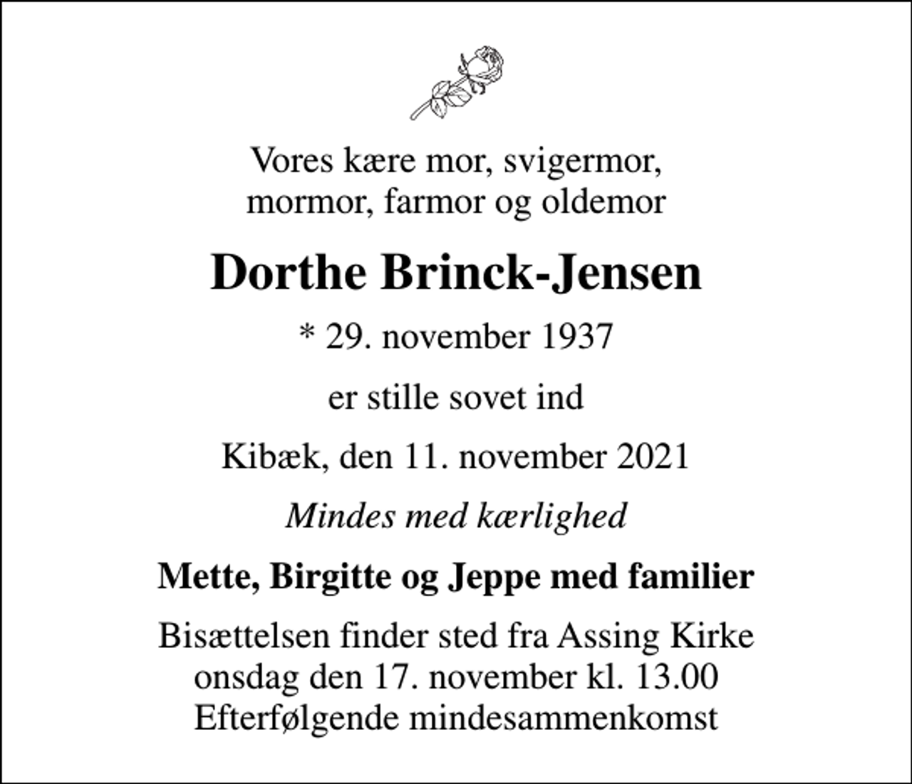 <p>Vores kære mor, svigermor, mormor, farmor og oldemor<br />Dorthe Brinck-Jensen<br />* 29. november 1937<br />er stille sovet ind<br />Kibæk, den 11. november 2021<br />Mindes med kærlighed<br />Mette, Birgitte og Jeppe med familier<br />Bisættelsen finder sted fra Assing Kirke onsdag den 17. november kl. 13.00 Efterfølgende mindesammenkomst</p>