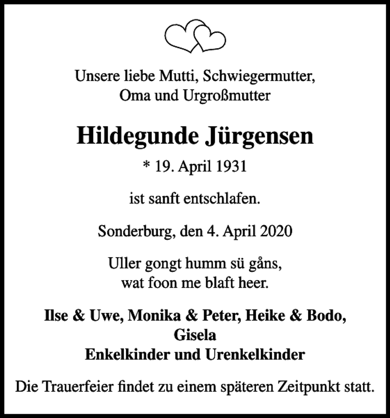 <p>Vores kære mutti, svigermor, mormor, farmor og oldemor<br />Hildegunde Jürgensen<br />* 19. april 1931<br />er stille sovet ind<br />Sønderborg, den 4. april 2020<br />Uller gongt humm sü gåns, wat foon me blaft heer.<br />Ilse &amp; Uwe, Monika &amp; Peter, Heike &amp; Bodo, Gisela børnebørn og oldebørn<br />Højtideligheden finder sted på et senere tidspunkt.</p>