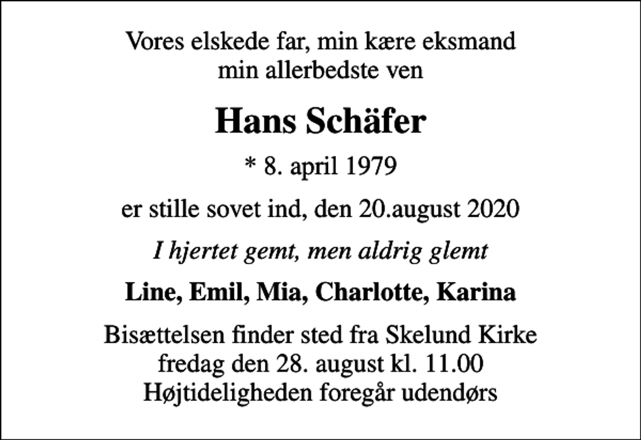 <p>Vores elskede far, min kære eksmand min allerbedste ven<br />Hans Schäfer<br />* 8. april 1979<br />er stille sovet ind, den 20.august 2020<br />I hjertet gemt, men aldrig glemt<br />Line, Emil, Mia, Charlotte, Karina<br />Bisættelsen finder sted fra Skelund Kirke fredag den 28. august kl. 11.00 Højtideligheden foregår udendørs</p>