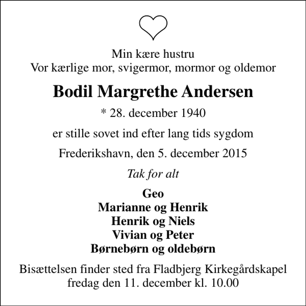 <p>Min kære hustru Vor kærlige mor, svigermor, mormor og oldemor<br />Bodil Margrethe Andersen<br />* 28. december 1940<br />er stille sovet ind efter lang tids sygdom<br />Frederikshavn, den 5. december 2015<br />Tak for alt<br />Geo Marianne og Henrik Henrik og Niels Vivian og Peter Børnebørn og oldebørn<br />Bisættelsen finder sted fra Fladbjerg Kirkegårdskapel fredag den 11. december kl. 10.00</p>