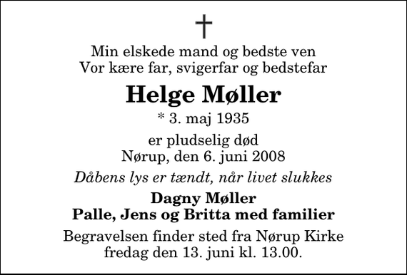 <p>Min elskede mand og bedste ven Vor kære far, svigerfar og bedstefar<br />Helge Møller<br />* 3. maj 1935<br />er pludselig død Nørup, den 6. juni 2008<br />Dåbens lys er tændt, når livet slukkes<br />Dagny Møller Palle, Jens og Britta med familier<br />Begravelsen finder sted fra Nørup Kirke fredag den 13. juni kl. 13.00</p>