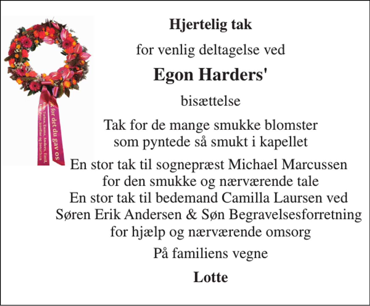 <p>Hjertelig tak<br />for venlig deltagelse ved<br />Egon Harders'<br />bisættelse<br />Tak for de mange smukke blomster som pyntede så smukt i kapellet<br />En stor tak til sognepræst Michael Marcussen for den smukke og nærværende tale En stor tak til bedemand Camilla Laursen ved Søren Erik Andersen &amp; Søn Begravelsesforretning for hjælp og nærværende omsorg<br />På familiens vegne<br />Lotte</p>