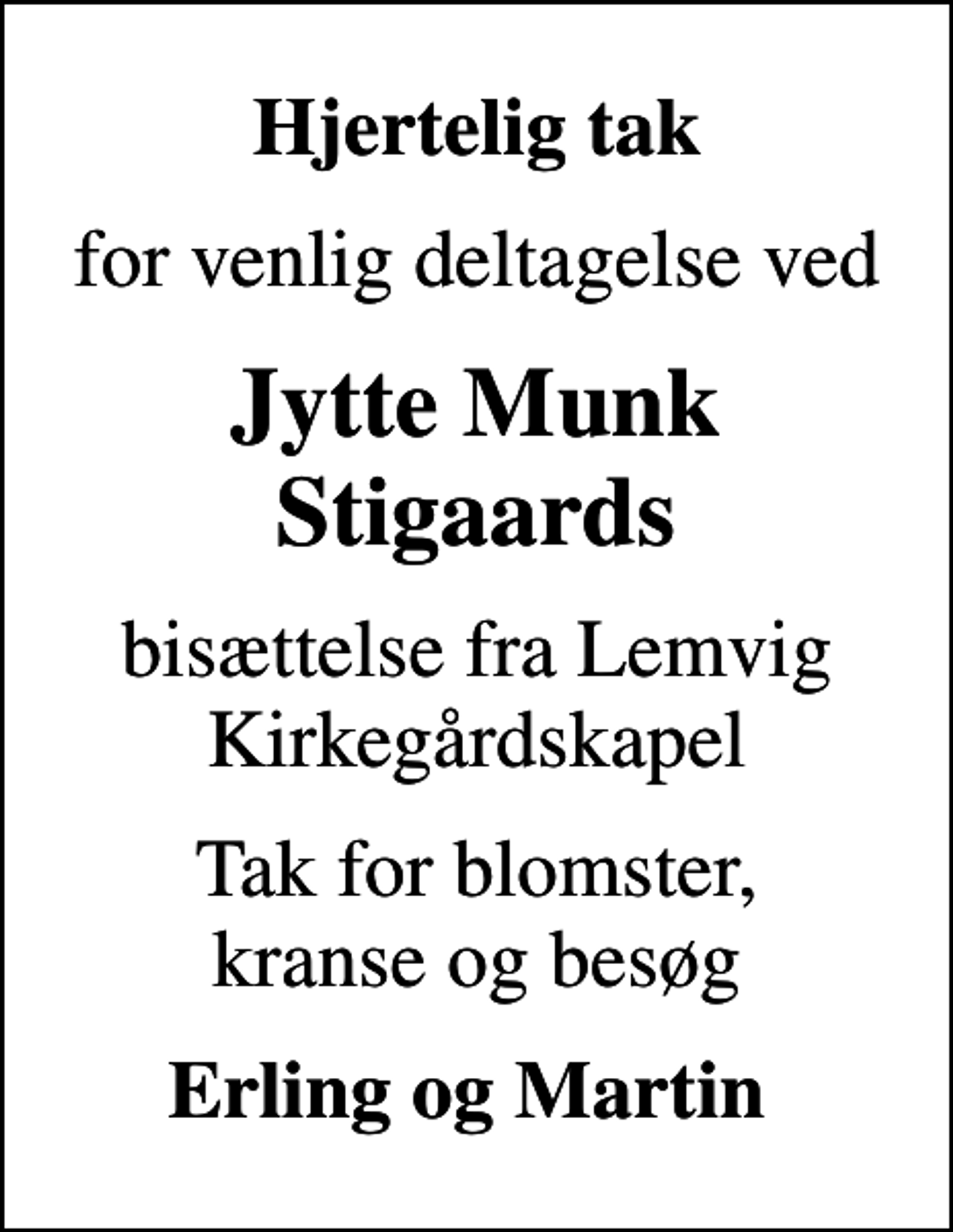 <p>Hjertelig tak<br />for venlig deltagelse ved<br />Jytte Munk Stigaards<br />bisættelse fra Lemvig Kirkegårdskapel<br />Tak for blomster, kranse og besøg<br />Erling og Martin</p>