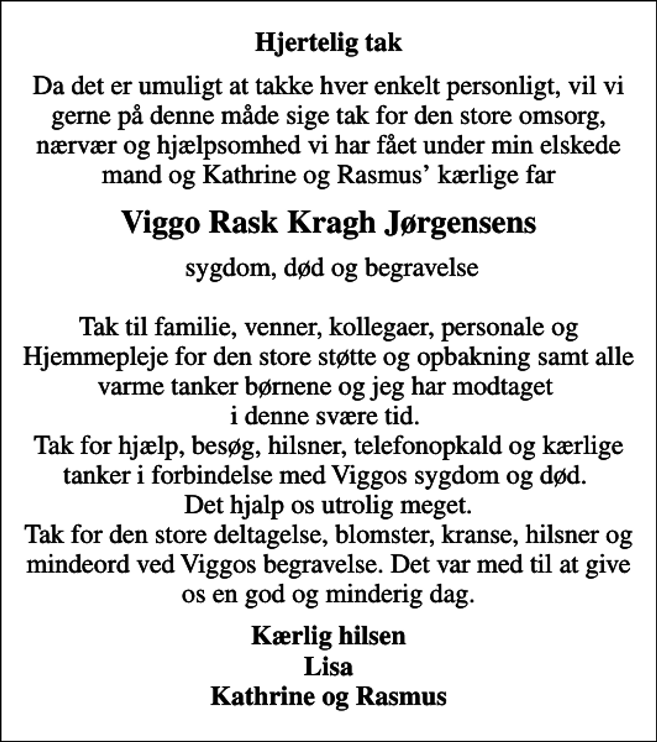 <p>Hjertelig tak<br />Da det er umuligt at takke hver enkelt personligt, vil vi gerne på denne måde sige tak for den store omsorg, nærvær og hjælpsomhed vi har fået under min elskede mand og Kathrine og Rasmus kærlige far<br />Viggo Rask Kragh Jørgensens<br />sygdom, død og begravelse Tak til familie, venner, kollegaer, personale og Hjemmepleje for den store støtte og opbakning samt alle varme tanker børnene og jeg har modtaget i denne svære tid. Tak for hjælp, besøg, hilsner, telefonopkald og kærlige tanker i forbindelse med Viggos sygdom og død. Det hjalp os utrolig meget. Tak for den store deltagelse, blomster, kranse, hilsner og mindeord ved Viggos begravelse. Det var med til at give os en god og minderig dag.<br />Kærlig hilsen Lisa Kathrine og Rasmus</p>