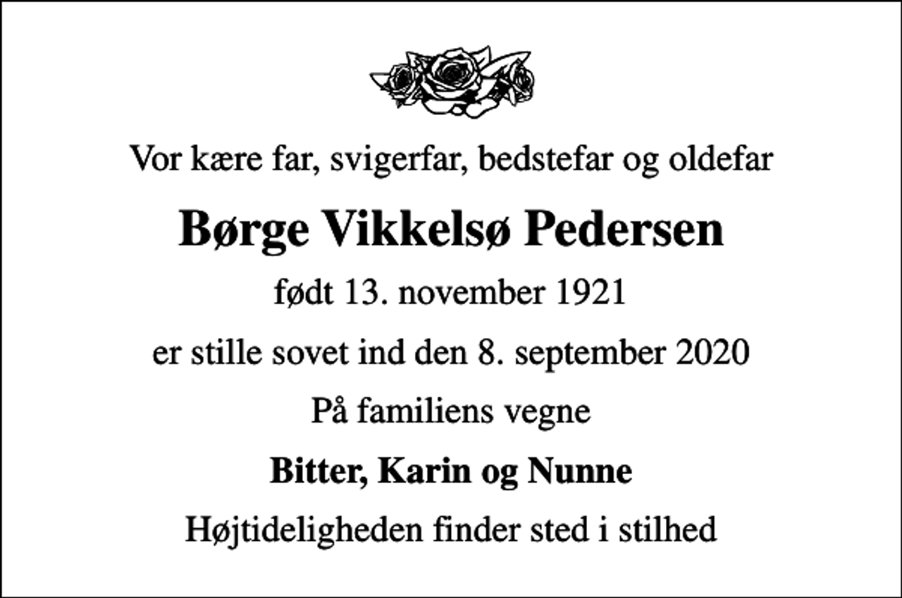 <p>Vor kære far, svigerfar, bedstefar og oldefar<br />Børge Vikkelsø Pedersen<br />født 13. november 1921<br />er stille sovet ind den 8. september 2020<br />På familiens vegne<br />Bitter, Karin og Nunne<br />Højtideligheden finder sted i stilhed</p>