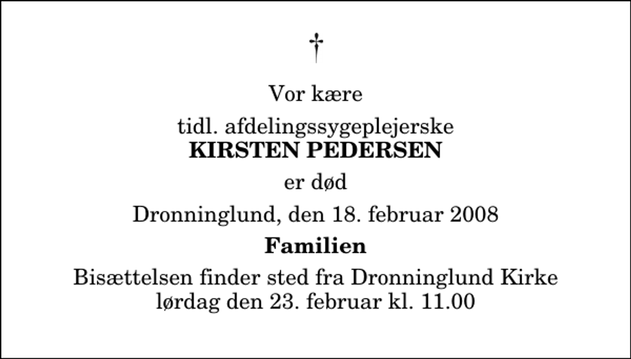 <p>Vor kære<br />tidl. afdelingssygeplejerske<br />Kirsten Pedersen<br />er død<br />Dronninglund, den 18. februar 2008<br />Familien<br />Bisættelsen finder sted fra Dronninglund Kirke lørdag den 23. februar kl. 11.00</p>