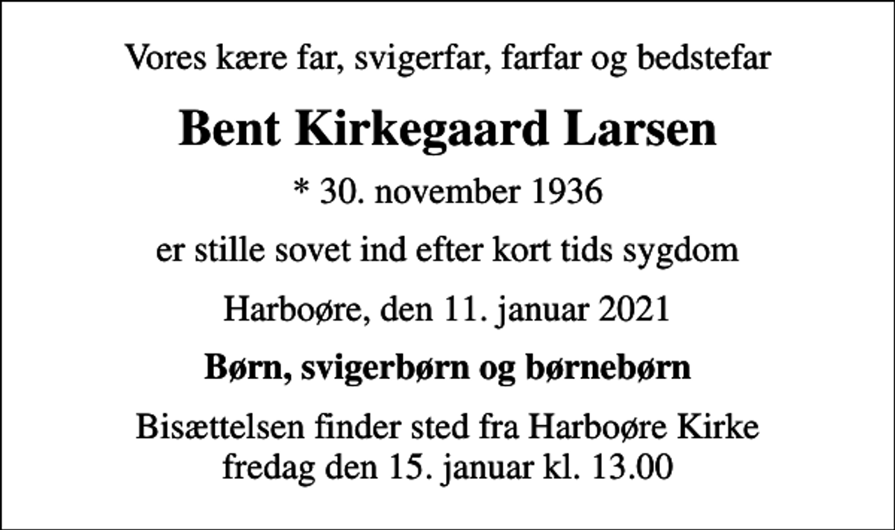 <p>Vores kære far, svigerfar, farfar og bedstefar<br />Bent Kirkegaard Larsen<br />* 30. november 1936<br />er stille sovet ind efter kort tids sygdom<br />Harboøre, den 11. januar 2021<br />Børn, svigerbørn og børnebørn<br />Bisættelsen finder sted fra Harboøre Kirke fredag den 15. januar kl. 13.00</p>