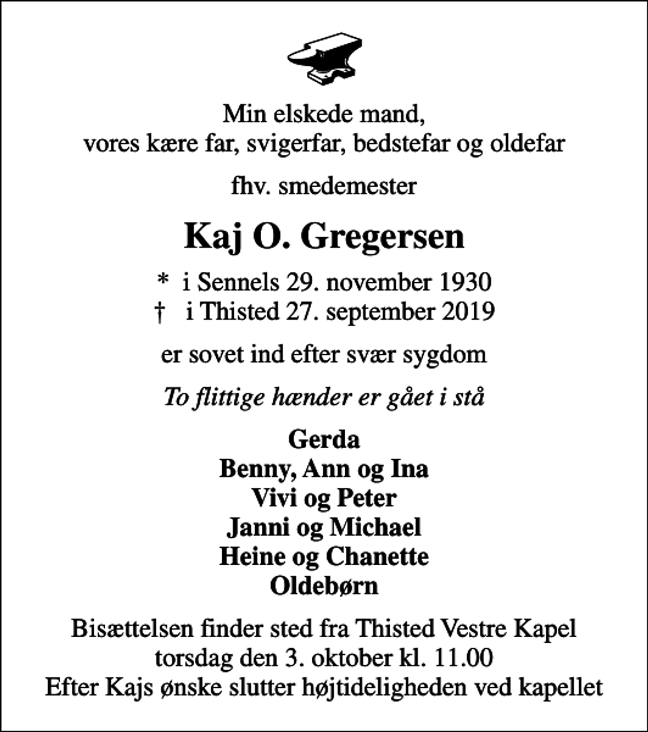 <p>Min elskede mand, vores kære far, svigerfar, bedstefar og oldefar<br />fhv. smedemester<br />Kaj O. Gregersen<br />* i Sennels 29. november 1930<br />✝ i Thisted 27. september 2019<br />er sovet ind efter svær sygdom<br />To flittige hænder er gået i stå<br />Gerda Benny, Ann og Ina Vivi og Peter Janni og Michael Heine og Chanette Oldebørn<br />Bisættelsen finder sted fra Thisted Vestre Kapel torsdag den 3. oktober kl. 11.00 Efter Kajs ønske slutter højtideligheden ved kapellet</p>