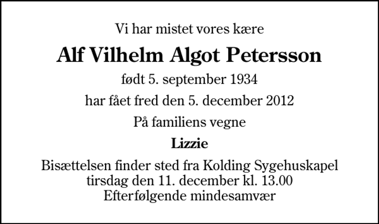 <p>Vi har mistet vores kære<br />Alf Vilhelm Algot Petersson<br />født 5. september 1934<br />har fået fred den 5. december 2012<br />På familiens vegne<br />Lizzie<br />Bisættelsen finder sted fra Kolding Sygehuskapel tirsdag den 11. december kl. 13.00 Efterfølgende mindesamvær</p>