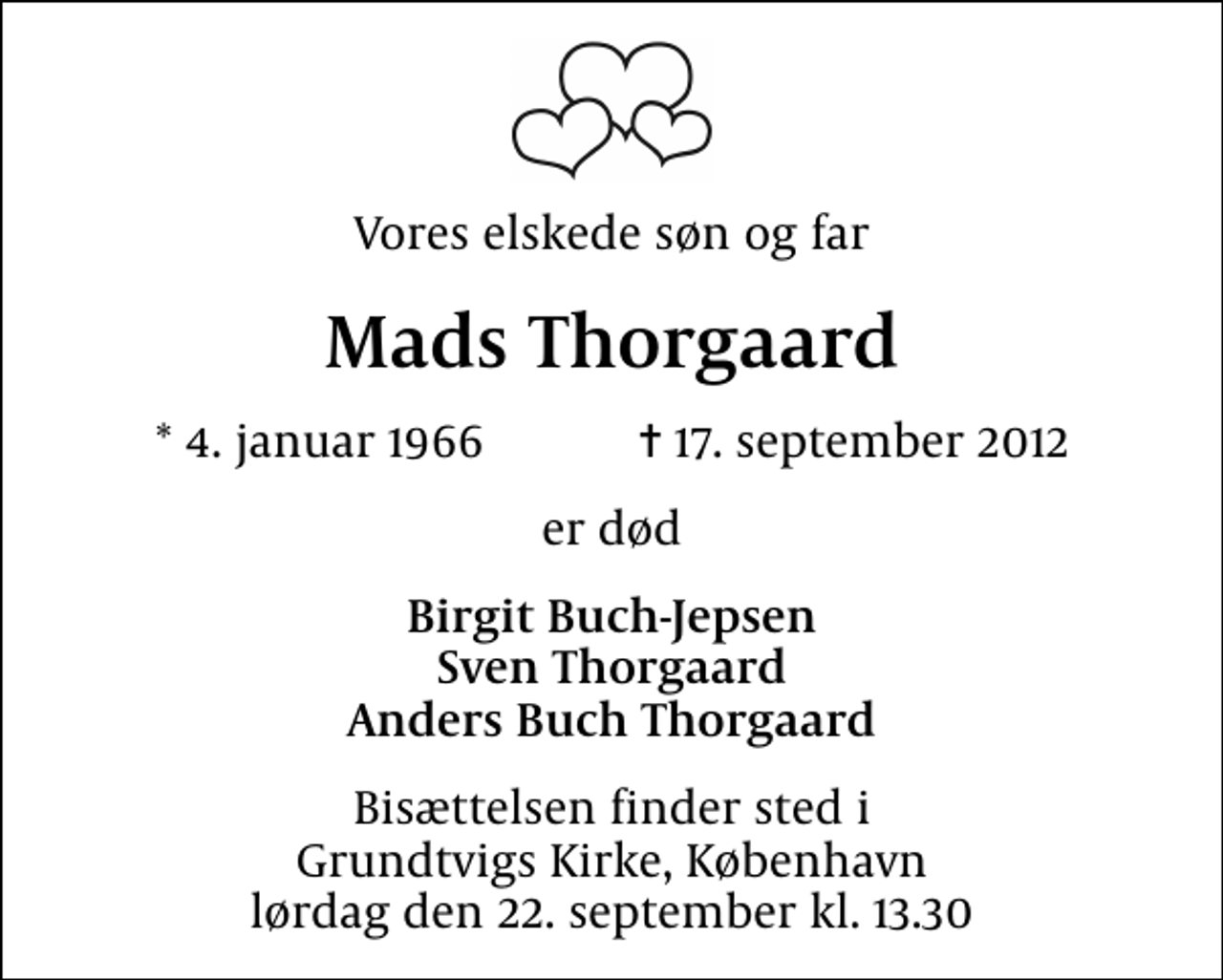<p>Vores elskede søn og far<br />Mads Thorgaard<br />* 4. januar 1966 ✝ 17. september 2012<br />er død<br />Birgit Buch-Jepsen Sven Thorgaard Anders Buch Thorgaard<br />Bisættelsen finder sted i Grundtvigs Kirke, København lørdag den 22. september kl. 13.30</p>